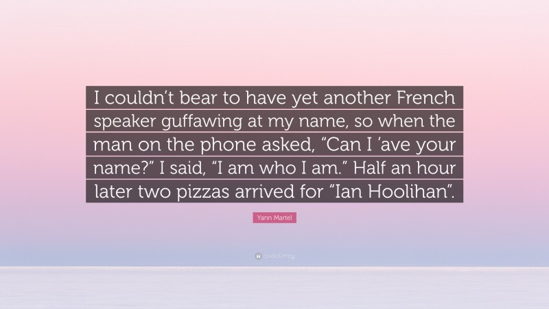 Yann Martel Quote: “I couldn’t bear to have yet another French speaker guffawing at my name, so when the man on the phone asked, “Can I ’ave your name?” I said, “I am who I am.” Half an hour later two pizzas arrived for “Ian Hoolihan”.”
