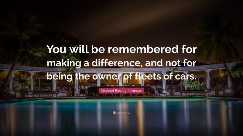 Michael Bassey Johnson Quote: “You will be remembered for making a difference, and not for being the owner of fleets of cars.”