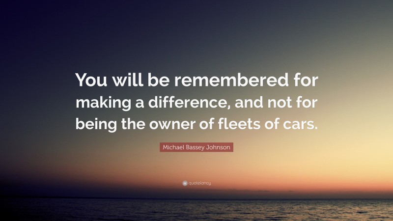 Michael Bassey Johnson Quote: “You will be remembered for making a difference, and not for being the owner of fleets of cars.”