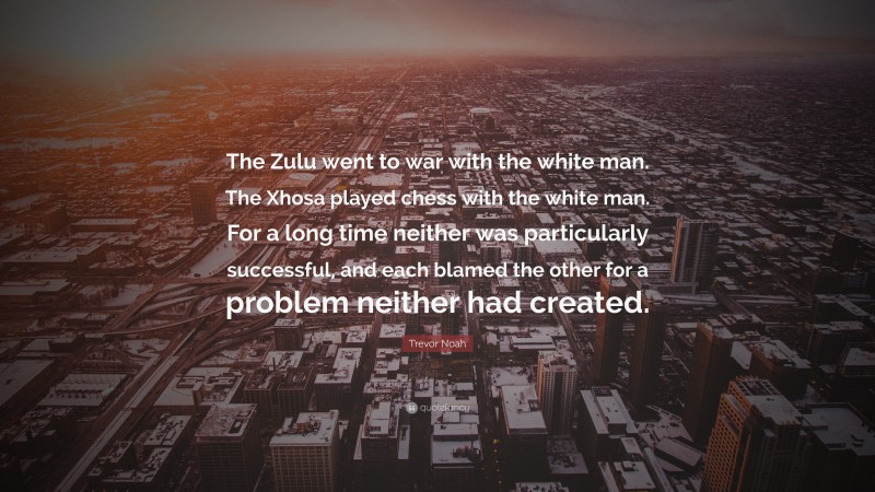 Trevor Noah Quote: “The Zulu went to war with the white man. The Xhosa played chess with the white man. For a long time neither was particularly successful, and each blamed the other for a problem neither had created.”