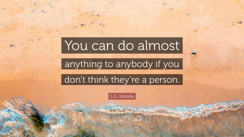 L.G. Estrella Quote: “You can do almost anything to anybody if you don’t think they’re a person.”