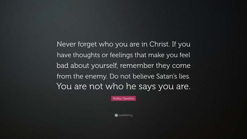 Robby Dawkins Quote: “Never forget who you are in Christ. If you have thoughts or feelings that make you feel bad about yourself, remember they come from the enemy. Do not believe Satan’s lies. You are not who he says you are.”