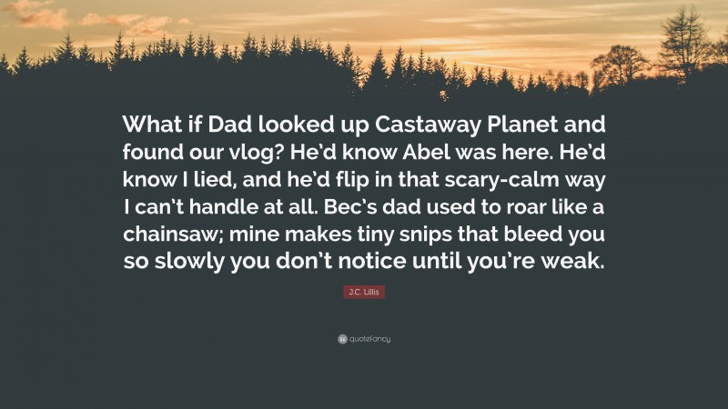 J.C. Lillis Quote: “What if Dad looked up Castaway Planet and found our vlog? He’d know Abel was here. He’d know I lied, and he’d flip in that scary-calm way I can’t handle at all. Bec’s dad used to roar like a chainsaw; mine makes tiny snips that bleed you so slowly you don’t notice until you’re weak.”