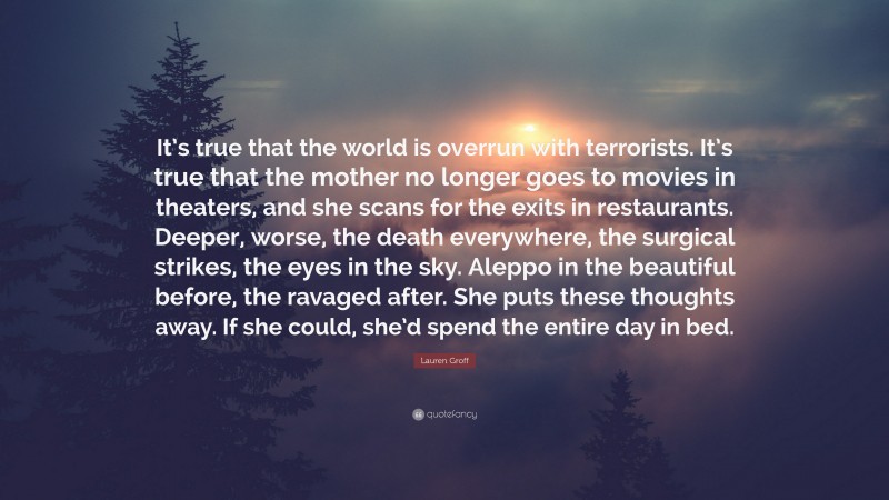 Lauren Groff Quote: “It’s true that the world is overrun with terrorists. It’s true that the mother no longer goes to movies in theaters, and she scans for the exits in restaurants. Deeper, worse, the death everywhere, the surgical strikes, the eyes in the sky. Aleppo in the beautiful before, the ravaged after. She puts these thoughts away. If she could, she’d spend the entire day in bed.”