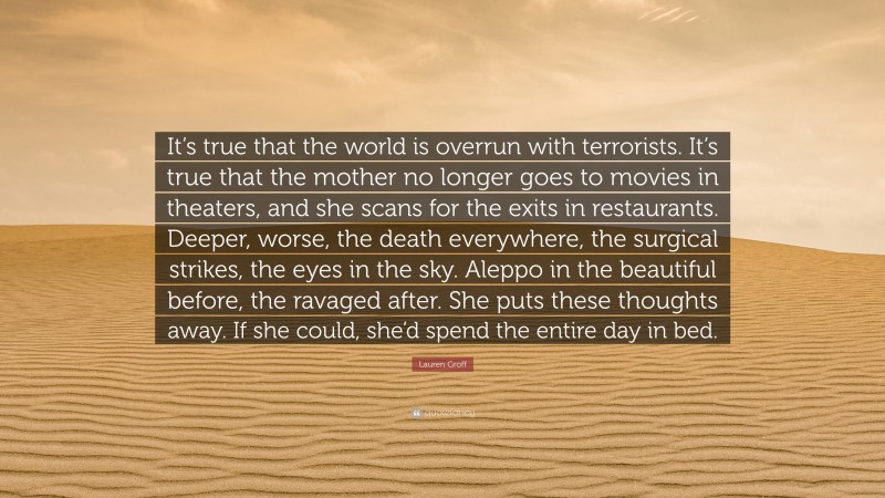 Lauren Groff Quote: “It’s true that the world is overrun with terrorists. It’s true that the mother no longer goes to movies in theaters, and she scans for the exits in restaurants. Deeper, worse, the death everywhere, the surgical strikes, the eyes in the sky. Aleppo in the beautiful before, the ravaged after. She puts these thoughts away. If she could, she’d spend the entire day in bed.”