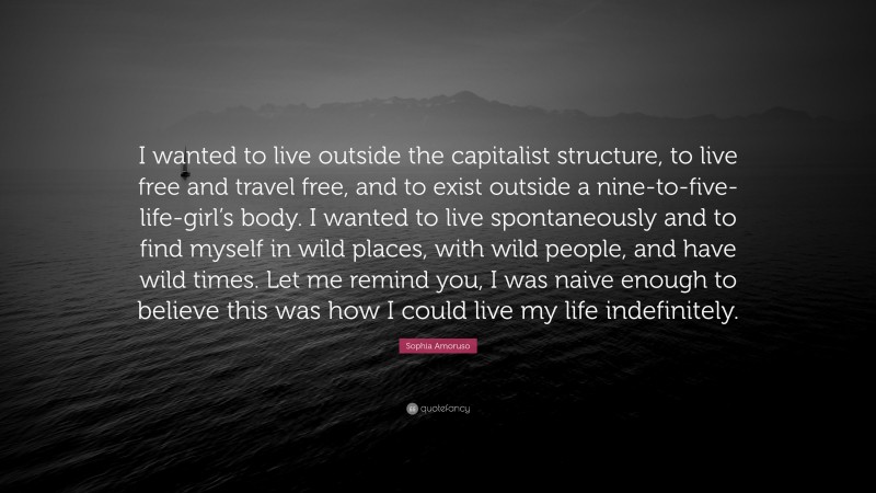 Sophia Amoruso Quote: “I wanted to live outside the capitalist structure, to live free and travel free, and to exist outside a nine-to-five-life-girl’s body. I wanted to live spontaneously and to find myself in wild places, with wild people, and have wild times. Let me remind you, I was naive enough to believe this was how I could live my life indefinitely.”