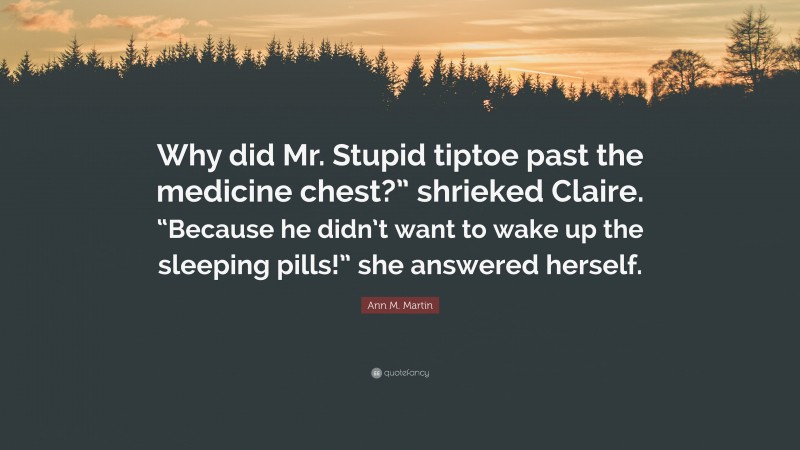 Ann M. Martin Quote: “Why did Mr. Stupid tiptoe past the medicine chest?” shrieked Claire. “Because he didn’t want to wake up the sleeping pills!” she answered herself.”
