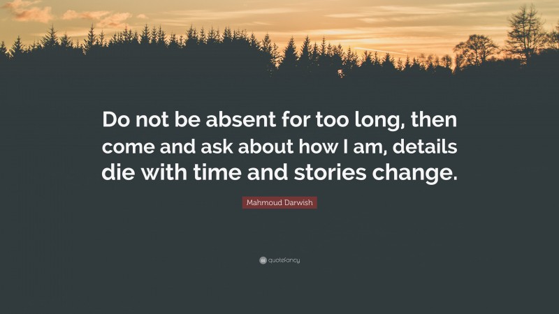 Mahmoud Darwish Quote: “Do not be absent for too long, then come and ask about how I am, details die with time and stories change.”