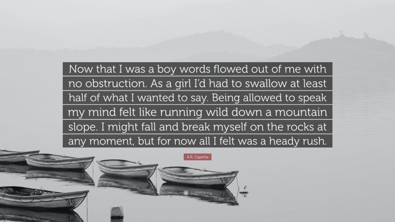 A.R. Capetta Quote: “Now that I was a boy words flowed out of me with no obstruction. As a girl I’d had to swallow at least half of what I wanted to say. Being allowed to speak my mind felt like running wild down a mountain slope. I might fall and break myself on the rocks at any moment, but for now all I felt was a heady rush.”