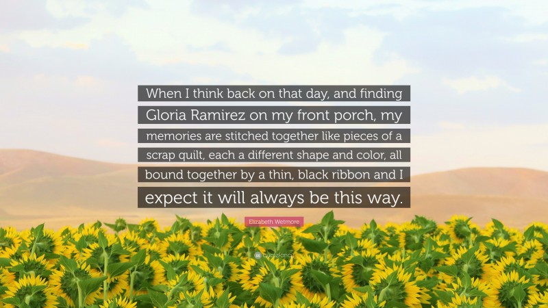 Elizabeth Wetmore Quote: “When I think back on that day, and finding Gloria Ramirez on my front porch, my memories are stitched together like pieces of a scrap quilt, each a different shape and color, all bound together by a thin, black ribbon and I expect it will always be this way.”