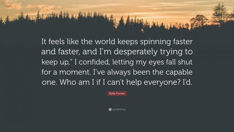 Bella Forrest Quote: “It feels like the world keeps spinning faster and faster, and I’m desperately trying to keep up,” I confided, letting my eyes fall shut for a moment. I’ve always been the capable one. Who am I if I can’t help everyone? I’d.”