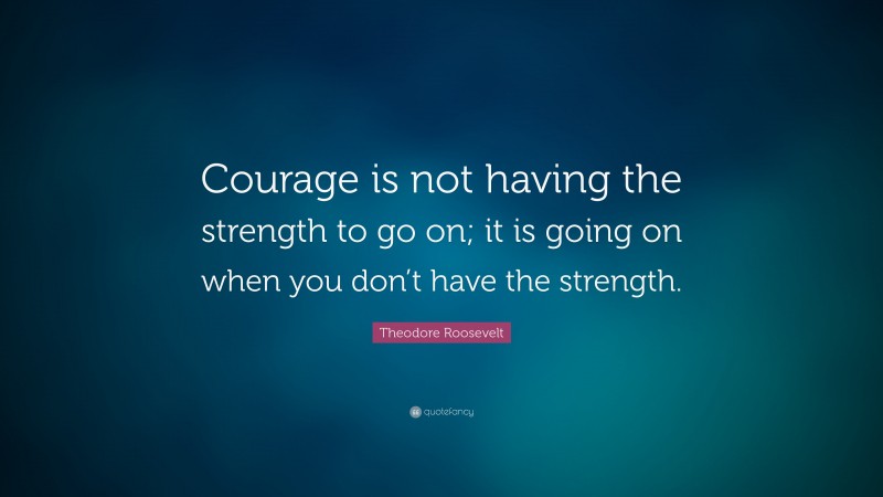 Theodore Roosevelt Quote: “Courage is not having the strength to go on; it is going on when you don’t have the strength.”