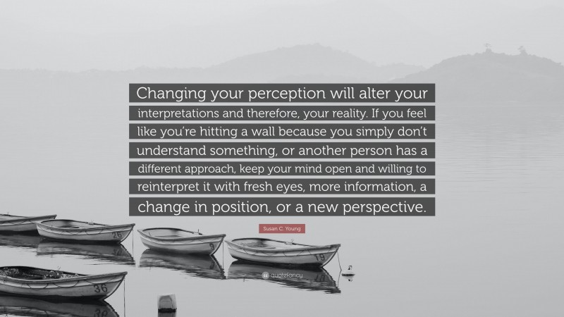 Susan C. Young Quote: “Changing your perception will alter your interpretations and therefore, your reality. If you feel like you’re hitting a wall because you simply don’t understand something, or another person has a different approach, keep your mind open and willing to reinterpret it with fresh eyes, more information, a change in position, or a new perspective.”