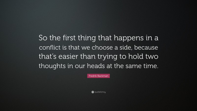 Fredrik Backman Quote: “So the first thing that happens in a conflict is that we choose a side, because that’s easier than trying to hold two thoughts in our heads at the same time.”