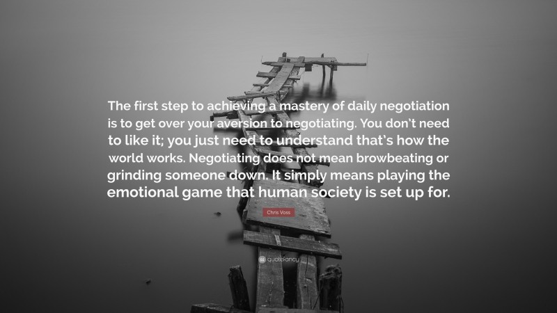 Chris Voss Quote: “The first step to achieving a mastery of daily negotiation is to get over your aversion to negotiating. You don’t need to like it; you just need to understand that’s how the world works. Negotiating does not mean browbeating or grinding someone down. It simply means playing the emotional game that human society is set up for.”