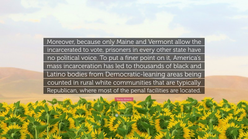 Stacey Abrams Quote: “Moreover, because only Maine and Vermont allow the incarcerated to vote, prisoners in every other state have no political voice. To put a finer point on it, America’s mass incarceration has led to thousands of black and Latino bodies from Democratic-leaning areas being counted in rural white communities that are typically Republican, where most of the penal facilities are located.”