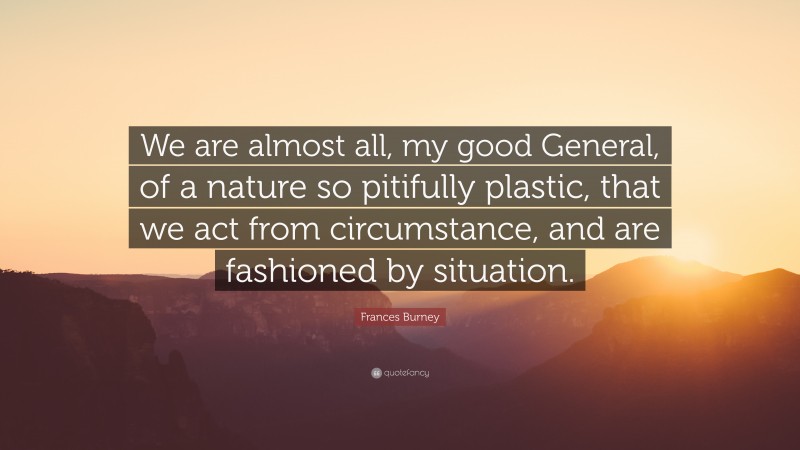 Frances Burney Quote: “We are almost all, my good General, of a nature so pitifully plastic, that we act from circumstance, and are fashioned by situation.”