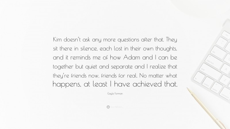 Gayle Forman Quote: “Kim doesn’t ask any more questions after that. They sit there in silence, each lost in their own thoughts, and it reminds me of how Adam and I can be together but quiet and separate and I realize that they’re friends now, friends for real. No matter what happens, at least I have achieved that.”