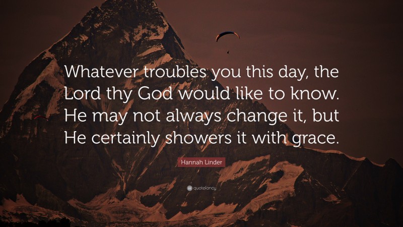 Hannah Linder Quote: “Whatever troubles you this day, the Lord thy God would like to know. He may not always change it, but He certainly showers it with grace.”