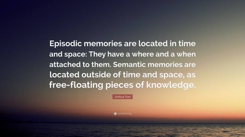 Joshua Foer Quote: “Episodic memories are located in time and space: They have a where and a when attached to them. Semantic memories are located outside of time and space, as free-floating pieces of knowledge.”