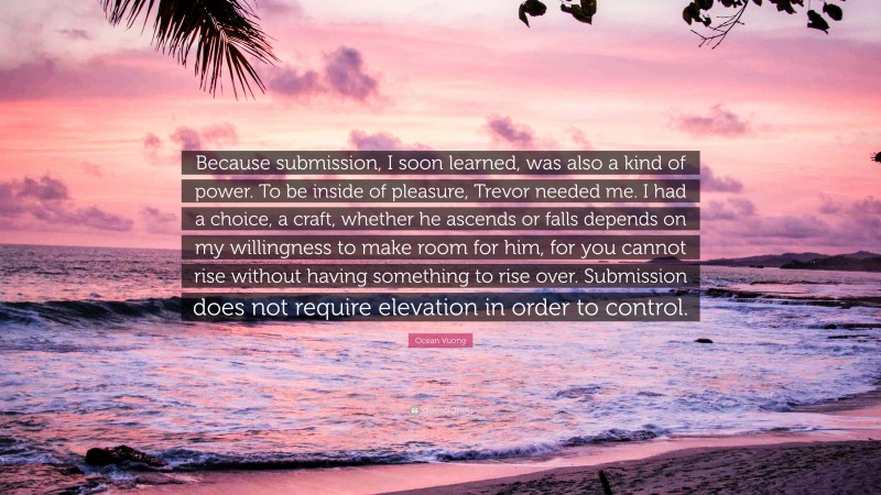 Ocean Vuong Quote: “Because submission, I soon learned, was also a kind of power. To be inside of pleasure, Trevor needed me. I had a choice, a craft, whether he ascends or falls depends on my willingness to make room for him, for you cannot rise without having something to rise over. Submission does not require elevation in order to control.”
