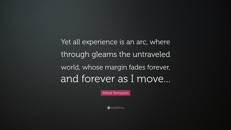 Alfred Tennyson Quote: “Yet all experience is an arc, where through gleams the untraveled world, whose margin fades forever, and forever as I move...”