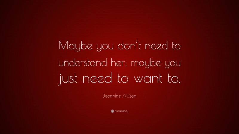 Jeannine Allison Quote: “Maybe you don’t need to understand her; maybe you just need to want to.”