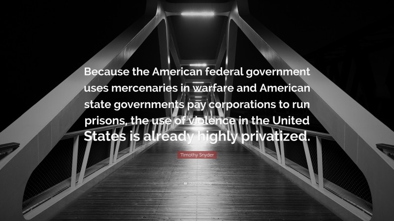 Timothy Snyder Quote: “Because the American federal government uses mercenaries in warfare and American state governments pay corporations to run prisons, the use of violence in the United States is already highly privatized.”