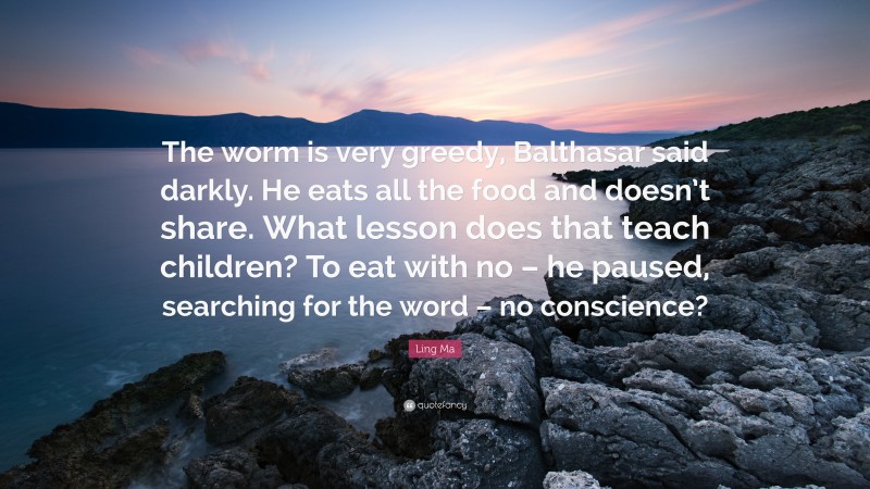 Ling Ma Quote: “The worm is very greedy, Balthasar said darkly. He eats all the food and doesn’t share. What lesson does that teach children? To eat with no – he paused, searching for the word – no conscience?”