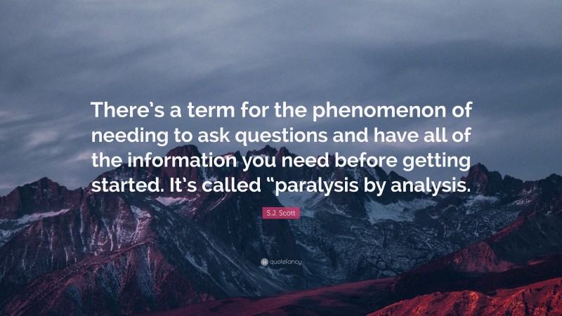 S.J. Scott Quote: “There’s a term for the phenomenon of needing to ask questions and have all of the information you need before getting started. It’s called “paralysis by analysis.”