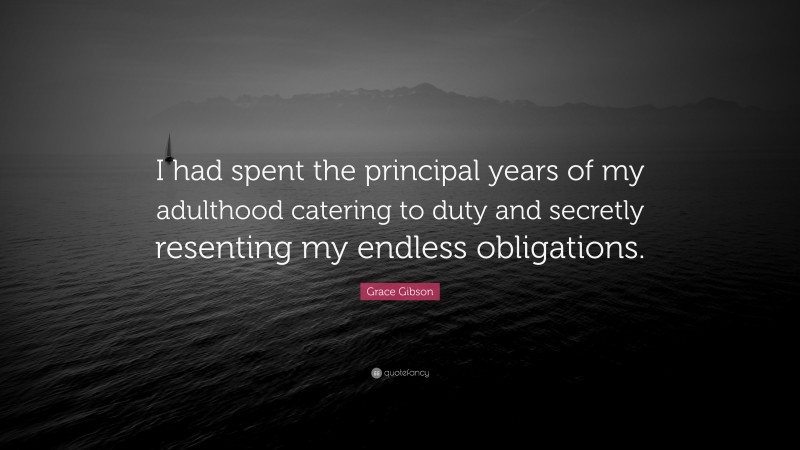 Grace Gibson Quote: “I had spent the principal years of my adulthood catering to duty and secretly resenting my endless obligations.”