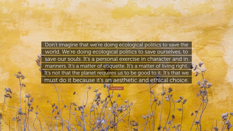 Gary Snyder Quote: “Don’t imagine that we’re doing ecological politics to save the world. We’re doing ecological politics to save ourselves, to save our souls. It’s a personal exercise in character and in manners. It’s a matter of etiquette. It’s a matter of living right. It’s not that the planet requires us to be good to it. It’s that we must do it because it’s an aesthetic and ethical choice.”