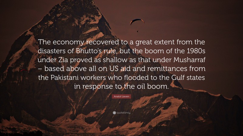 Anatol Lieven Quote: “The economy recovered to a great extent from the disasters of Bhutto’s rule, but the boom of the 1980s under Zia proved as shallow as that under Musharraf – based above all on US aid and remittances from the Pakistani workers who flooded to the Gulf states in response to the oil boom.”