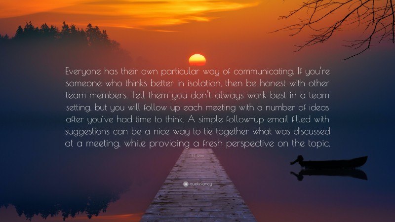 S.J. Scott Quote: “Everyone has their own particular way of communicating. If you’re someone who thinks better in isolation, then be honest with other team members. Tell them you don’t always work best in a team setting, but you will follow up each meeting with a number of ideas after you’ve had time to think. A simple follow-up email filled with suggestions can be a nice way to tie together what was discussed at a meeting, while providing a fresh perspective on the topic.”