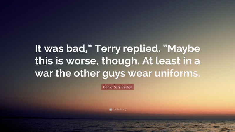 Daniel Schinhofen Quote: “It was bad,” Terry replied. “Maybe this is worse, though. At least in a war the other guys wear uniforms.”
