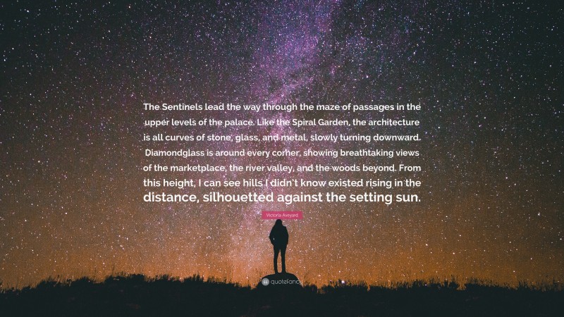 Victoria Aveyard Quote: “The Sentinels lead the way through the maze of passages in the upper levels of the palace. Like the Spiral Garden, the architecture is all curves of stone, glass, and metal, slowly turning downward. Diamondglass is around every corner, showing breathtaking views of the marketplace, the river valley, and the woods beyond. From this height, I can see hills I didn’t know existed rising in the distance, silhouetted against the setting sun.”