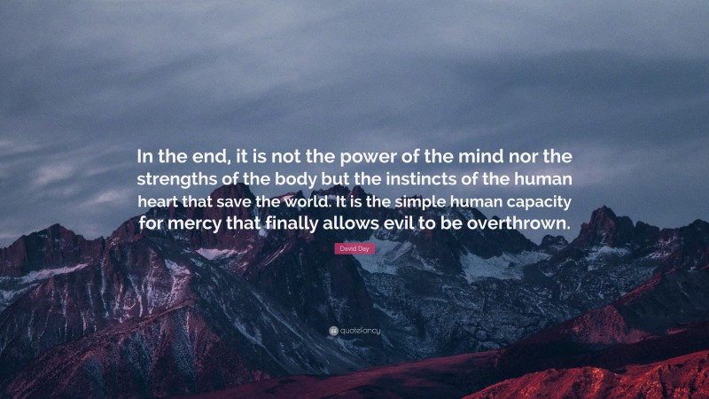 David Day Quote: “In the end, it is not the power of the mind nor the strengths of the body but the instincts of the human heart that save the world. It is the simple human capacity for mercy that finally allows evil to be overthrown.”
