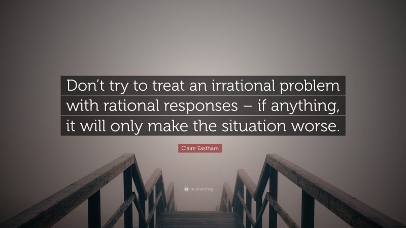 Claire Eastham Quote: “Don’t try to treat an irrational problem with rational responses – if anything, it will only make the situation worse.”