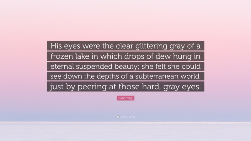 Susie Yang Quote: “His eyes were the clear glittering gray of a frozen lake in which drops of dew hung in eternal suspended beauty; she felt she could see down the depths of a subterranean world, just by peering at those hard, gray eyes.”