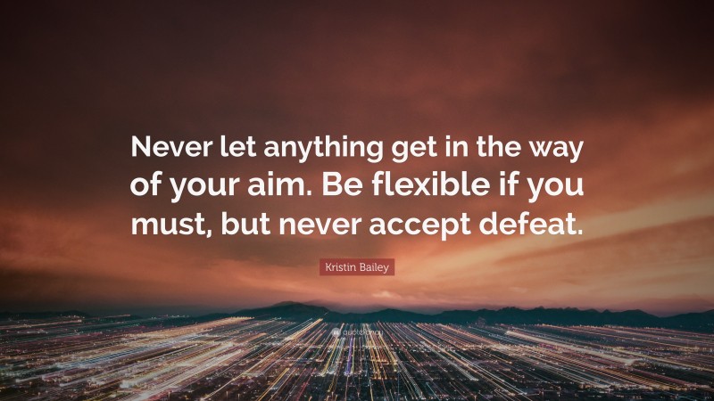 Kristin Bailey Quote: “Never let anything get in the way of your aim. Be flexible if you must, but never accept defeat.”