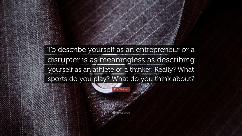 Eric Weiner Quote: “To describe yourself as an entrepreneur or a disrupter is as meaningless as describing yourself as an athlete or a thinker. Really? What sports do you play? What do you think about?”
