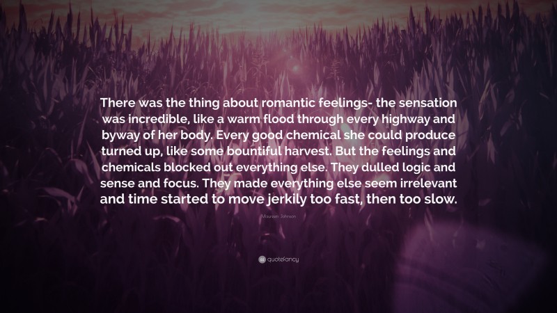 Maureen Johnson Quote: “There was the thing about romantic feelings- the sensation was incredible, like a warm flood through every highway and byway of her body. Every good chemical she could produce turned up, like some bountiful harvest. But the feelings and chemicals blocked out everything else. They dulled logic and sense and focus. They made everything else seem irrelevant and time started to move jerkily too fast, then too slow.”