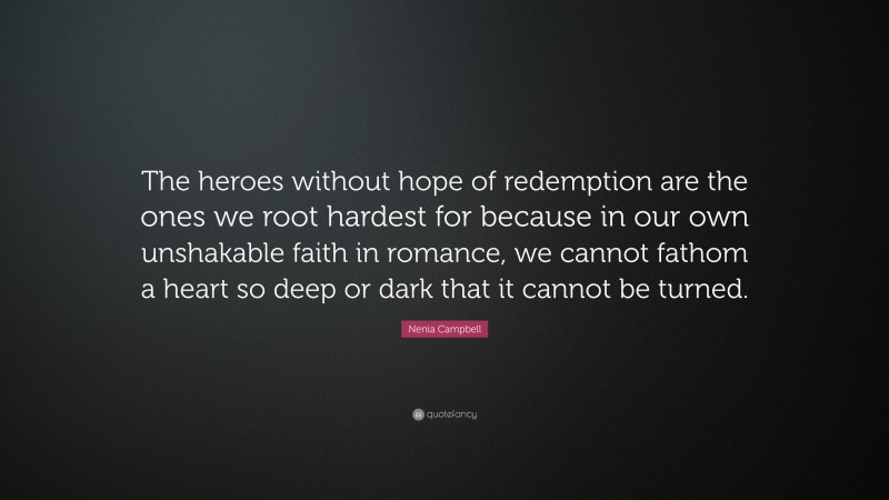 Nenia Campbell Quote: “The heroes without hope of redemption are the ones we root hardest for because in our own unshakable faith in romance, we cannot fathom a heart so deep or dark that it cannot be turned.”