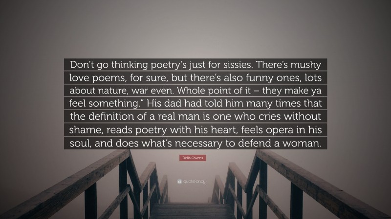 Delia Owens Quote: “Don’t go thinking poetry’s just for sissies. There’s mushy love poems, for sure, but there’s also funny ones, lots about nature, war even. Whole point of it – they make ya feel something.” His dad had told him many times that the definition of a real man is one who cries without shame, reads poetry with his heart, feels opera in his soul, and does what’s necessary to defend a woman.”