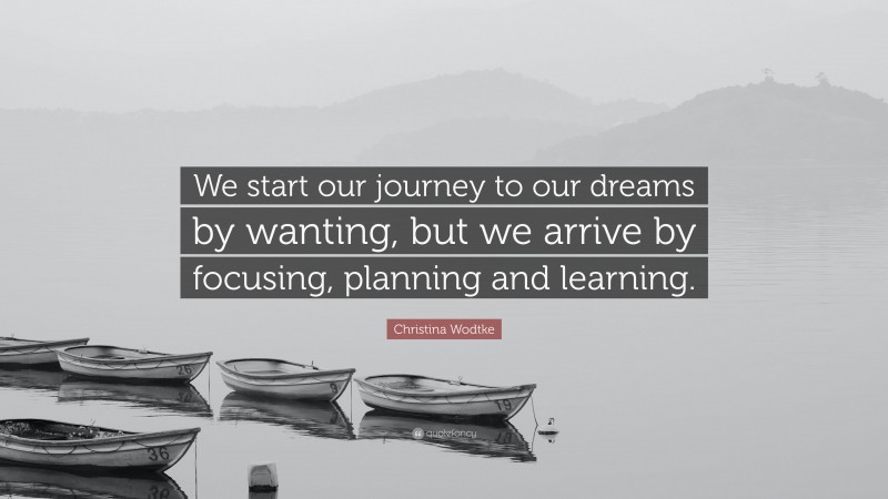 Christina Wodtke Quote: “We start our journey to our dreams by wanting, but we arrive by focusing, planning and learning.”