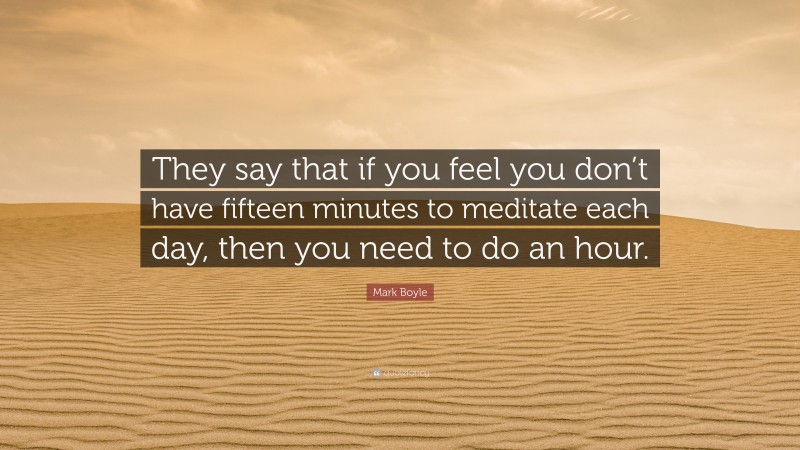 Mark Boyle Quote: “They say that if you feel you don’t have fifteen minutes to meditate each day, then you need to do an hour.”