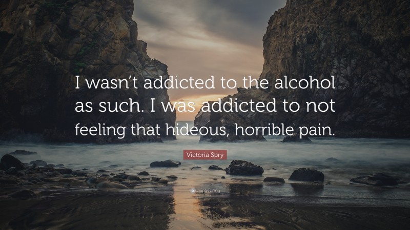 Victoria Spry Quote: “I wasn’t addicted to the alcohol as such. I was addicted to not feeling that hideous, horrible pain.”