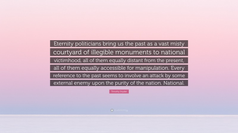 Timothy Snyder Quote: “Eternity politicians bring us the past as a vast misty courtyard of illegible monuments to national victimhood, all of them equally distant from the present, all of them equally accessible for manipulation. Every reference to the past seems to involve an attack by some external enemy upon the purity of the nation. National.”