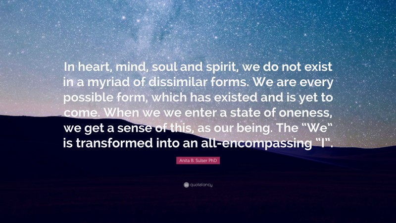 Anita B. Sulser PhD Quote: “In heart, mind, soul and spirit, we do not exist in a myriad of dissimilar forms. We are every possible form, which has existed and is yet to come. When we we enter a state of oneness, we get a sense of this, as our being. The “We” is transformed into an all-encompassing “I”.”