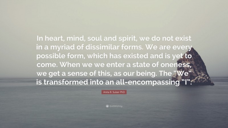 Anita B. Sulser PhD Quote: “In heart, mind, soul and spirit, we do not exist in a myriad of dissimilar forms. We are every possible form, which has existed and is yet to come. When we we enter a state of oneness, we get a sense of this, as our being. The “We” is transformed into an all-encompassing “I”.”